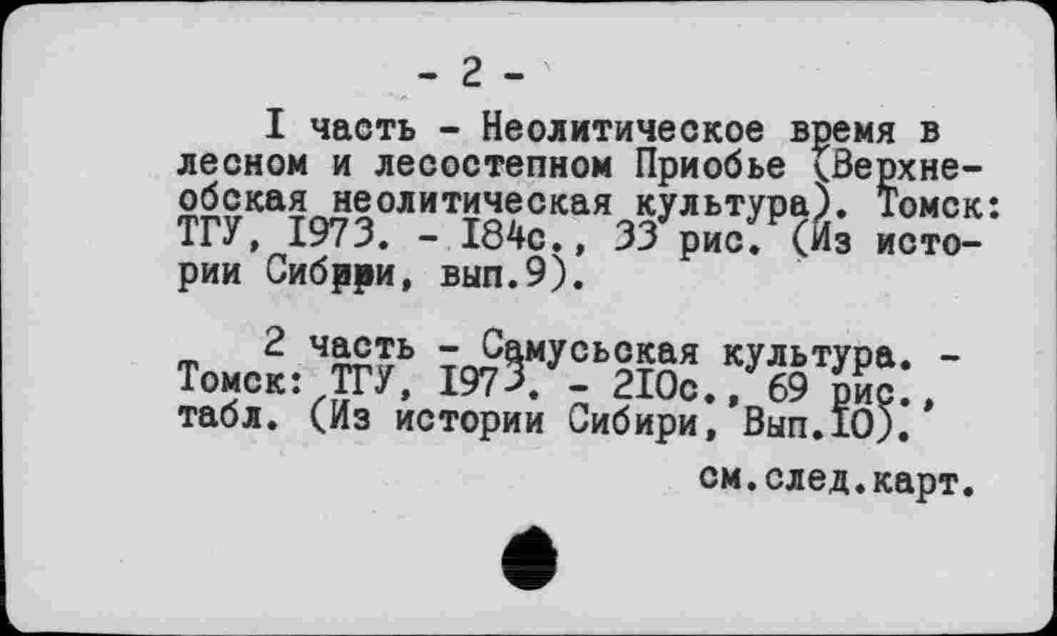 ﻿- 2 -
I часть - Неолитическое время в лесном и лесостепном Приобье СВерхне-обская неолитическая культура). Томск: ТГУ, 1973. - 184с., 33 рис. (й; истории Сибрри, вып.9).
ф 2 ч£°£ь ™ЙмУсь25ая культура. -Томск: ТГУ, 197 >. - 210с., 69 рис., табл. (Из истории Сибири, Вып.10).
см.след.карт.